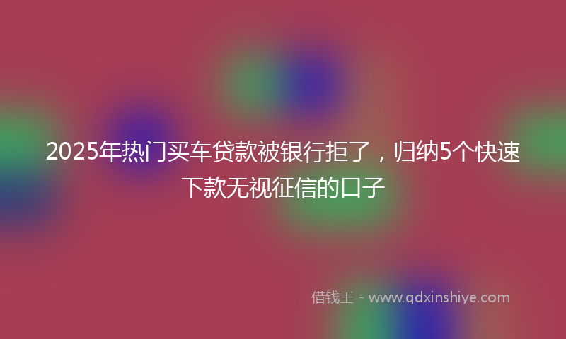 2025年热门买车贷款被银行拒了，归纳5个快速下款无视征信的口子