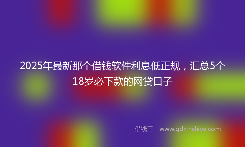 2025年最新那个借钱软件利息低正规，汇总5个18岁必下款的网贷口子
