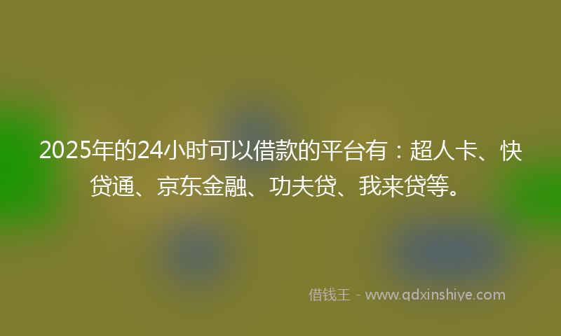 2025年的24小时可以借款的平台有：超人卡、快贷通、京东金融、功夫贷、我来贷等。