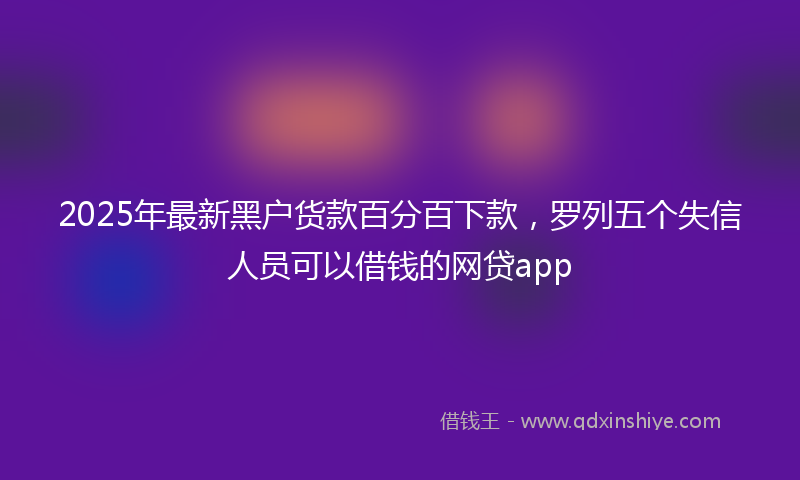 2025年最新黑户货款百分百下款，罗列五个失信人员可以借钱的网贷app