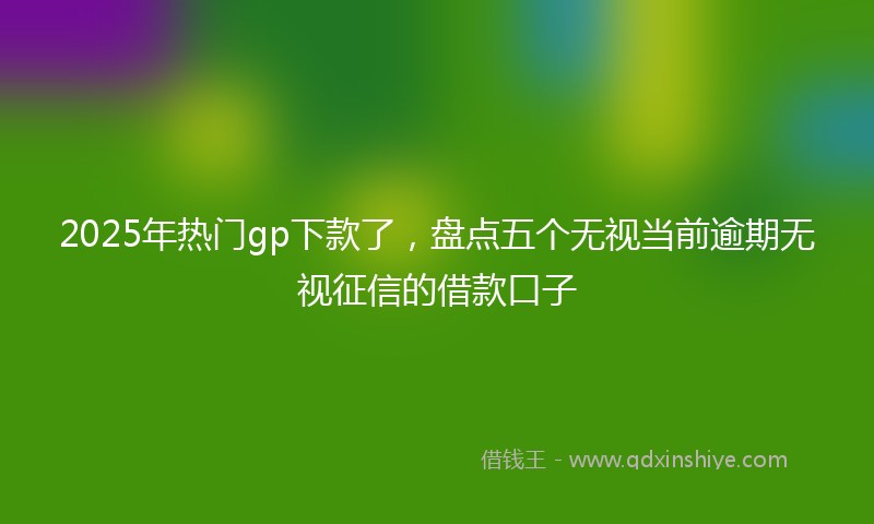 2025年热门gp下款了，盘点五个无视当前逾期无视征信的借款口子