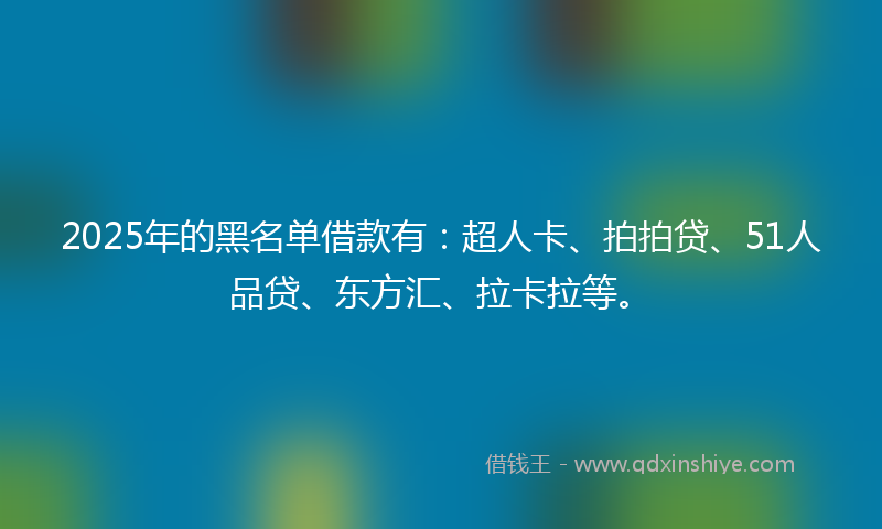 2025年的黑名单借款有：超人卡、拍拍贷、51人品贷、东方汇、拉卡拉等。