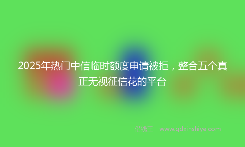 2025年热门中信临时额度申请被拒，整合五个真正无视征信花的平台