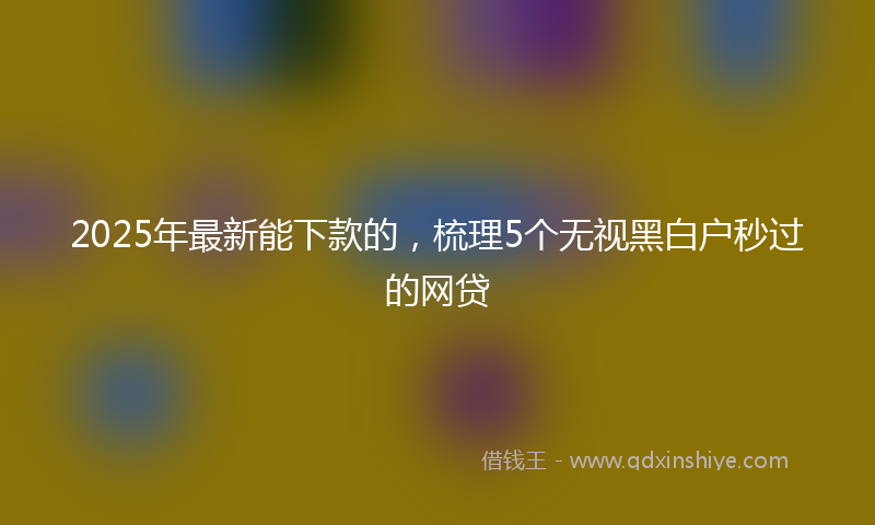 2025年最新能下款的，梳理5个无视黑白户秒过的网贷