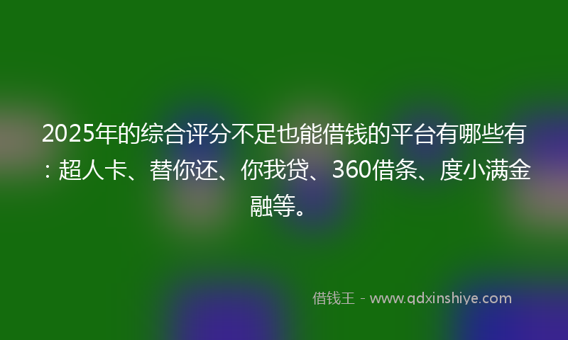 2025年的综合评分不足也能借钱的平台有哪些有：超人卡、替你还、你我贷、360借条、度小满金融等。