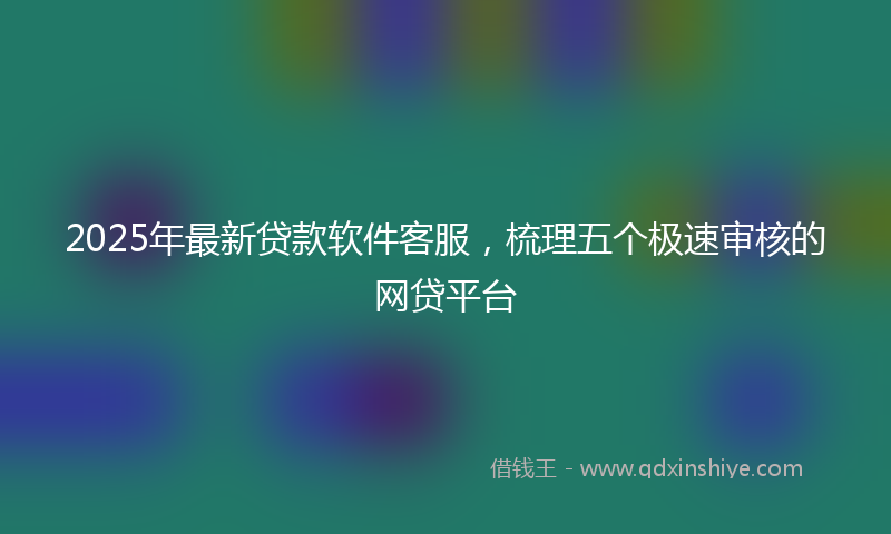 2025年最新贷款软件客服，梳理五个极速审核的网贷平台