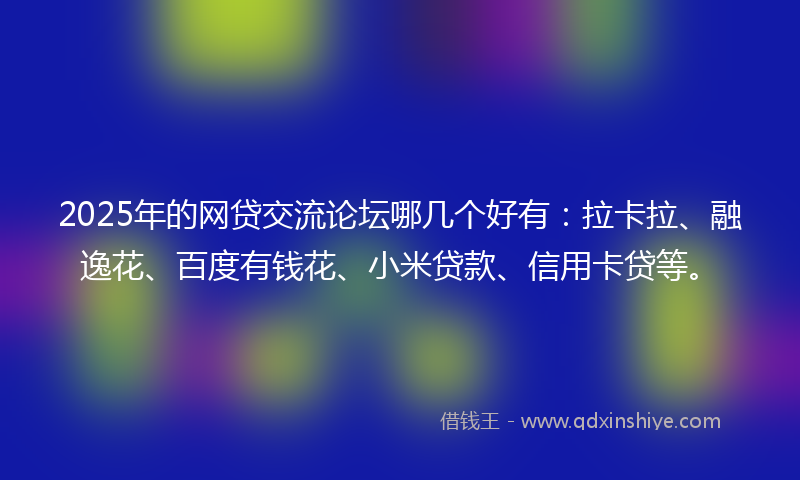 2025年的网贷交流论坛哪几个好有：拉卡拉、融逸花、百度有钱花、小米贷款、信用卡贷等。