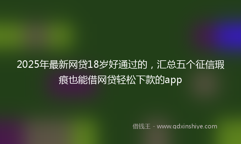 2025年最新网贷18岁好通过的，汇总五个征信瑕疵也能借网贷轻松下款的app