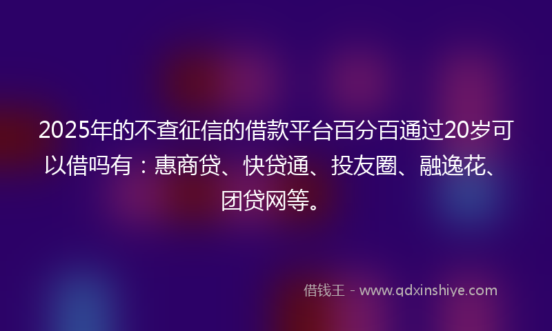2025年的不查征信的借款平台百分百通过20岁可以借吗有：惠商贷、快贷通、投友圈、融逸花、团贷网等。