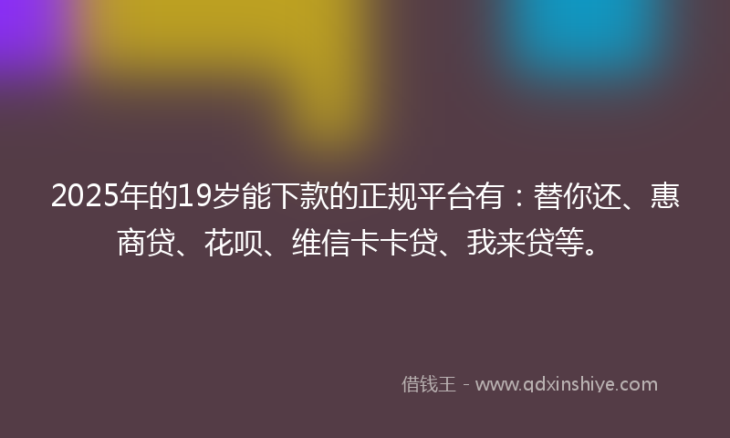 2025年的19岁能下款的正规平台有：替你还、惠商贷、花呗、维信卡卡贷、我来贷等。