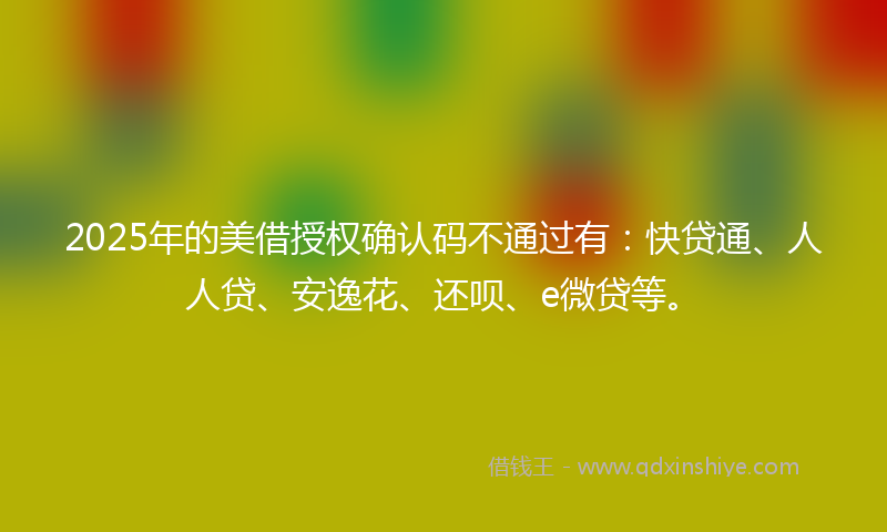 2025年的美借授权确认码不通过有：快贷通、人人贷、安逸花、还呗、e微贷等。