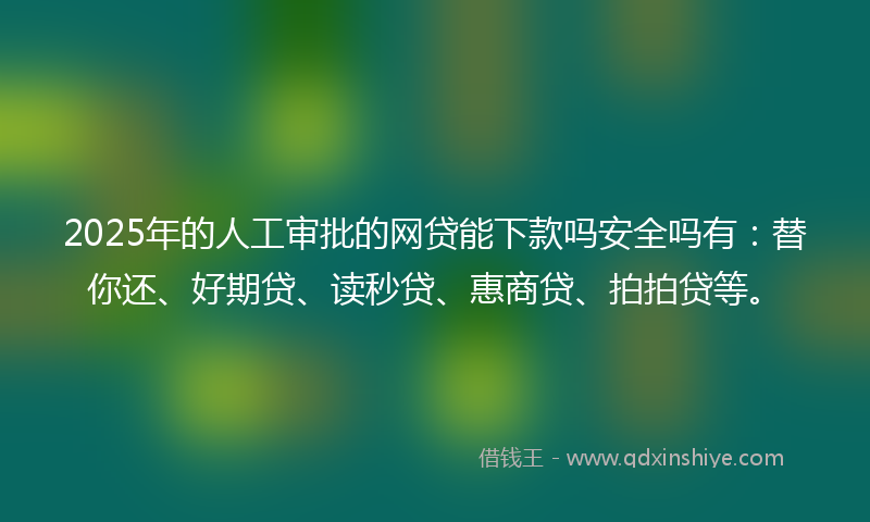 2025年的人工审批的网贷能下款吗安全吗有：替你还、好期贷、读秒贷、惠商贷、拍拍贷等。
