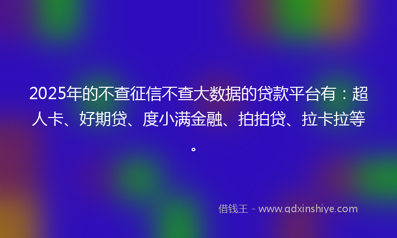 2025年的不查征信不查大数据的贷款平台有：超人卡、好期贷、度小满金融、拍拍贷、拉卡拉等。