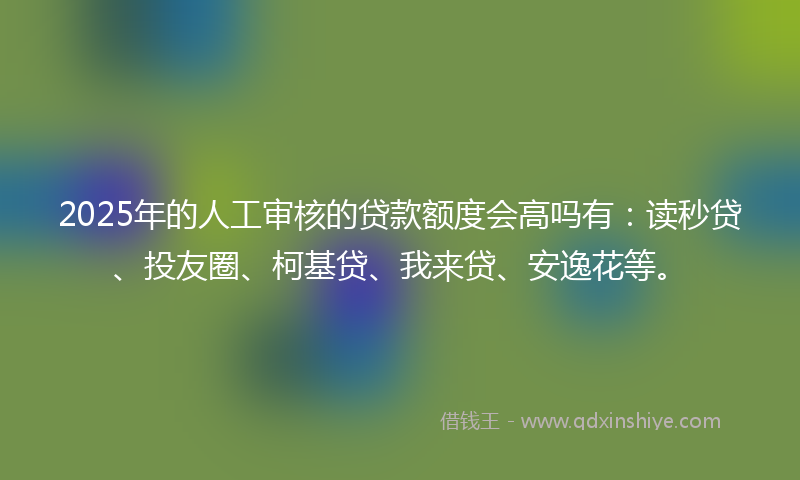 2025年的人工审核的贷款额度会高吗有：读秒贷、投友圈、柯基贷、我来贷、安逸花等。
