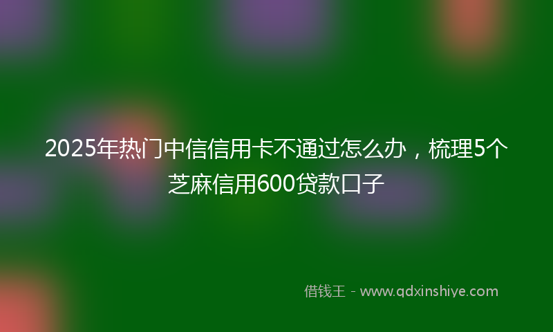 2025年热门中信信用卡不通过怎么办，梳理5个芝麻信用600贷款口子