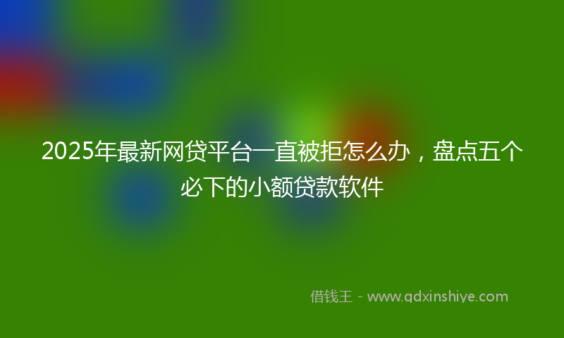 2025年最新网贷平台一直被拒怎么办，盘点五个必下的小额贷款软件