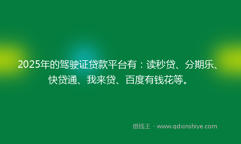 2025年的驾驶证贷款平台有：读秒贷、分期乐、快贷通、我来贷、百度有钱花等。