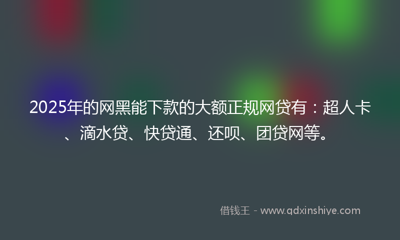 2025年的网黑能下款的大额正规网贷有：超人卡、滴水贷、快贷通、还呗、团贷网等。