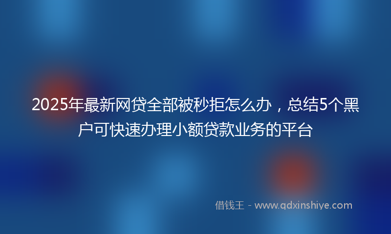 2025年最新网贷全部被秒拒怎么办，总结5个黑户可快速办理小额贷款业务的平台