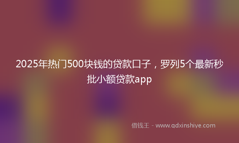 2025年热门500块钱的贷款口子，罗列5个最新秒批小额贷款app