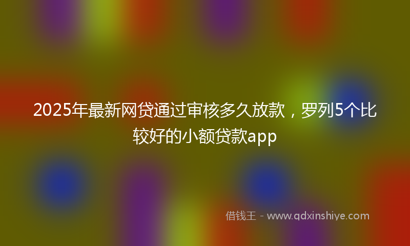 2025年最新网贷通过审核多久放款，罗列5个比较好的小额贷款app