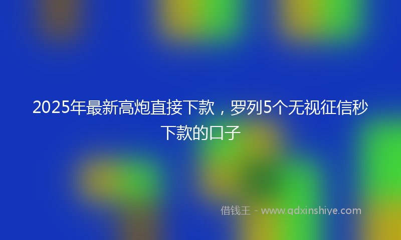 2025年最新高炮直接下款,罗列5个无视征信秒下款的口子