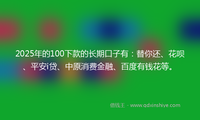 2025年的100下款的长期口子有：替你还、花呗、平安i贷、中原消费金融、百度有钱花等。