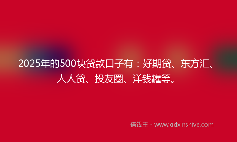 2025年的500块贷款口子有：好期贷、东方汇、人人贷、投友圈、洋钱罐等。