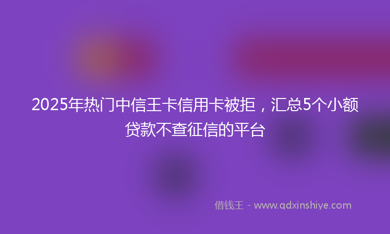 2025年热门中信王卡信用卡被拒，汇总5个小额贷款不查征信的平台