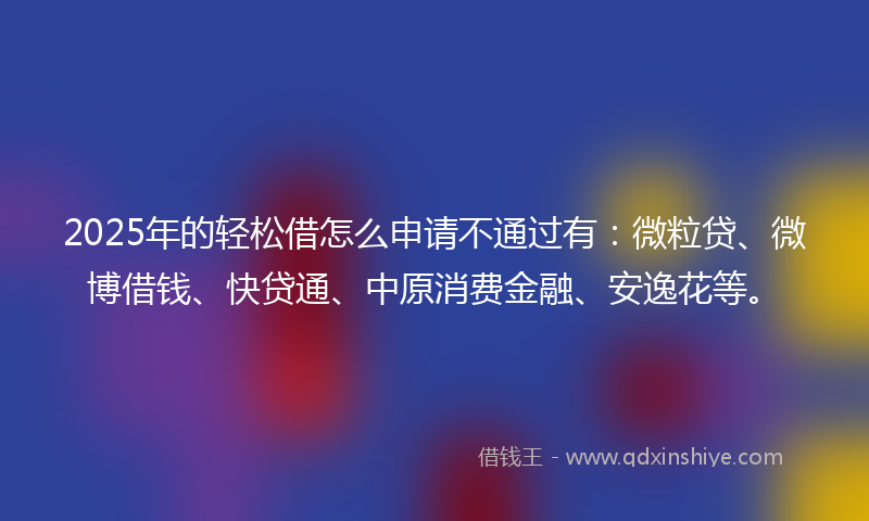 2025年的轻松借怎么申请不通过有：微粒贷、微博借钱、快贷通、中原消费金融、安逸花等。