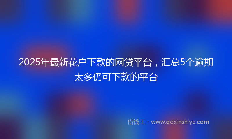 2025年最新花户下款的网贷平台，汇总5个逾期太多仍可下款的平台