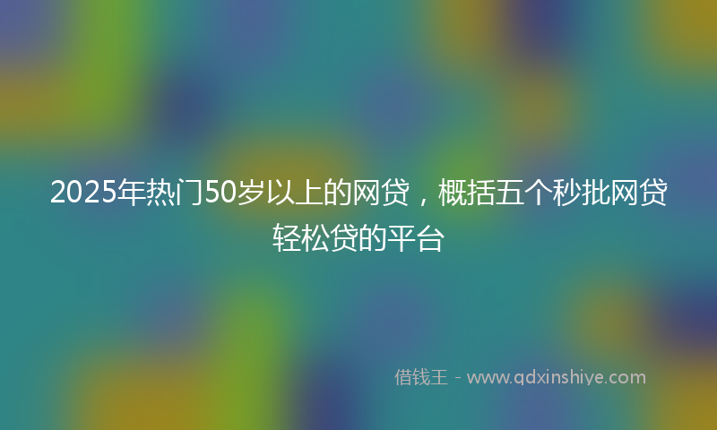 2025年热门50岁以上的网贷，概括五个秒批网贷轻松贷的平台
