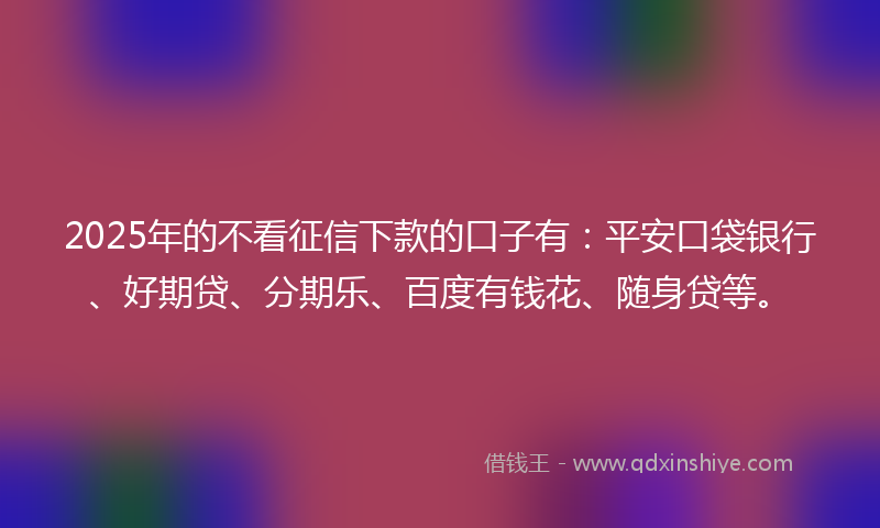 2025年的不看征信下款的口子有：平安口袋银行、好期贷、分期乐、百度有钱花、随身贷等。
