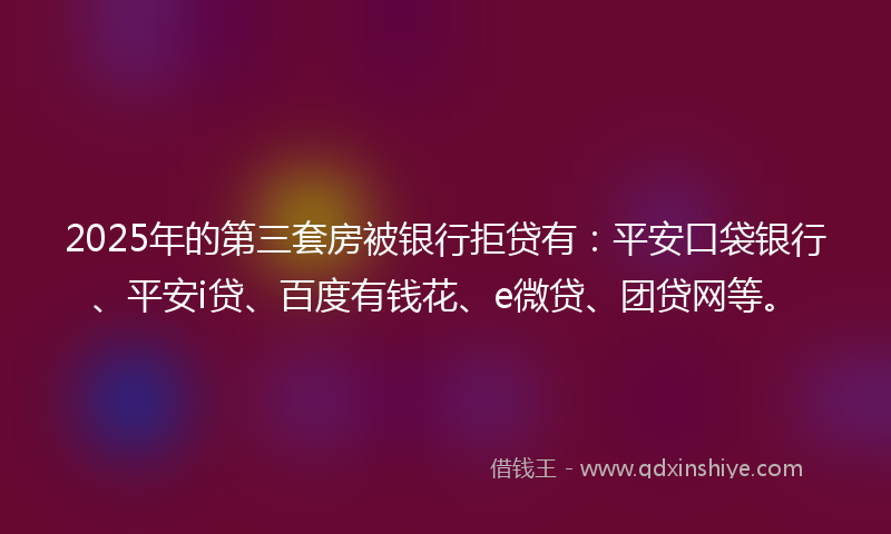 2025年的第三套房被银行拒贷有：平安口袋银行、平安i贷、百度有钱花、e微贷、团贷网等。