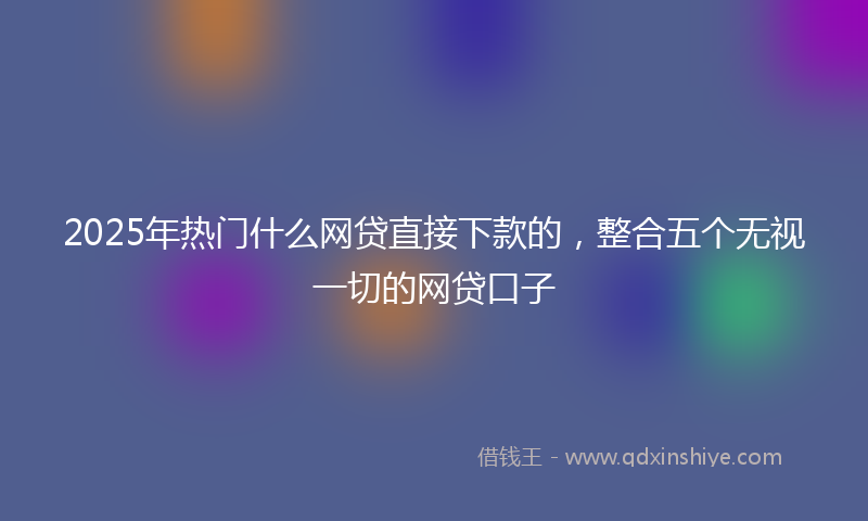 2025年热门什么网贷直接下款的，整合五个无视一切的网贷口子