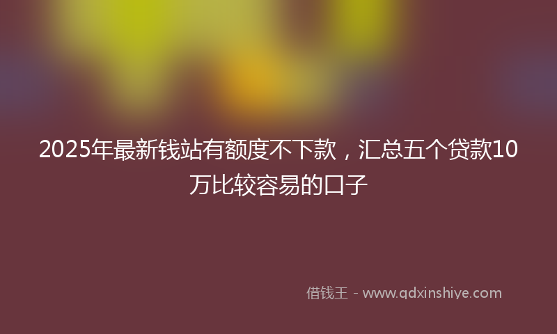 2025年最新钱站有额度不下款，汇总五个贷款10万比较容易的口子