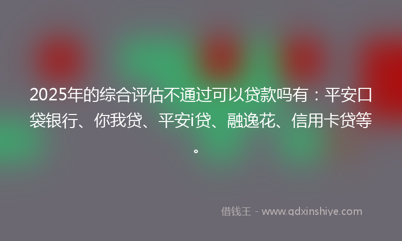 2025年的综合评估不通过可以贷款吗有：平安口袋银行、你我贷、平安i贷、融逸花、信用卡贷等。