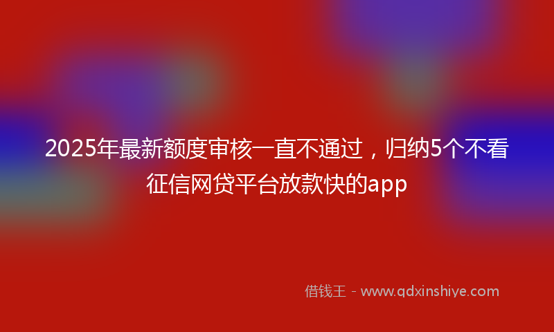 2025年最新额度审核一直不通过，归纳5个不看征信网贷平台放款快的app