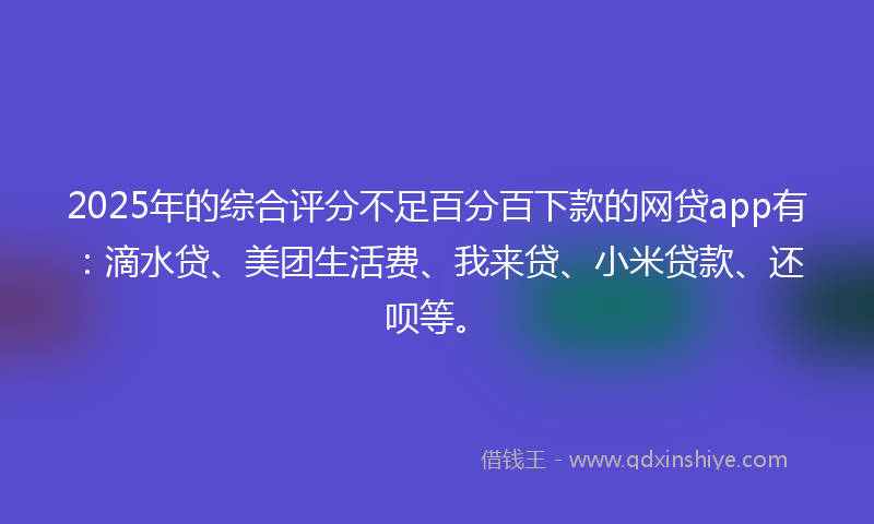 2025年的综合评分不足百分百下款的网贷app有：滴水贷、美团生活费、我来贷、小米贷款、还呗等。