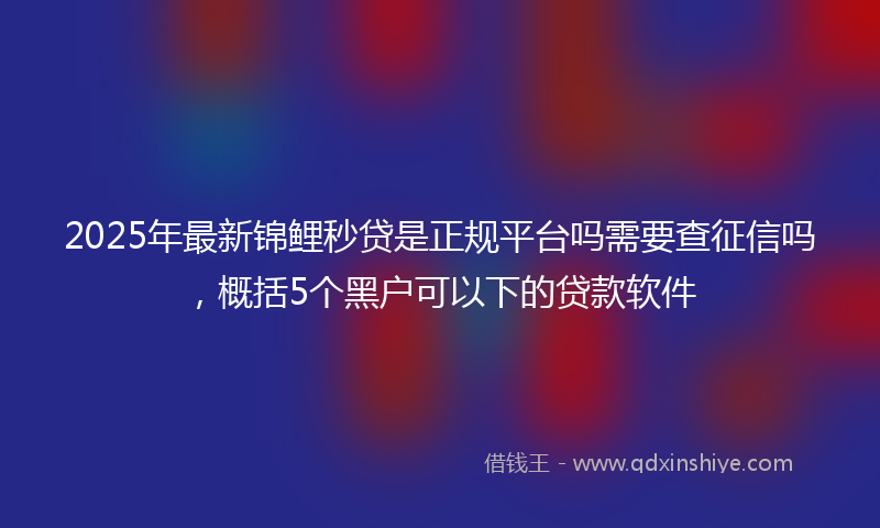 2025年最新锦鲤秒贷是正规平台吗需要查征信吗，概括5个黑户可以下的贷款软件