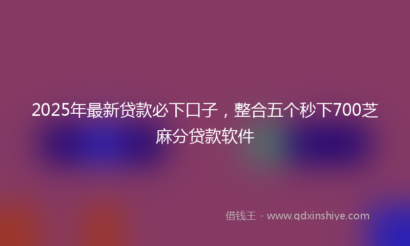 2025年最新贷款必下口子，整合五个秒下700芝麻分贷款软件