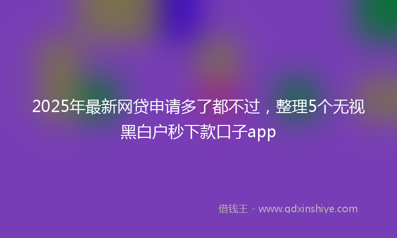 2025年最新网贷申请多了都不过，整理5个无视黑白户秒下款口子app