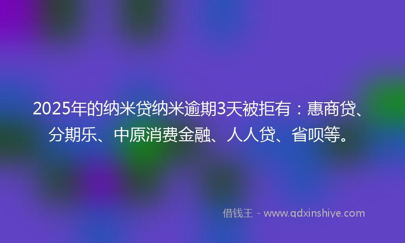 2025年的纳米贷纳米逾期3天被拒有：惠商贷、分期乐、中原消费金融、人人贷、省呗等。