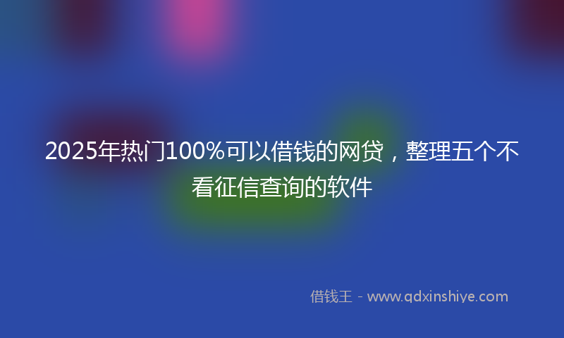 2025年热门100%可以借钱的网贷，整理五个不看征信查询的软件