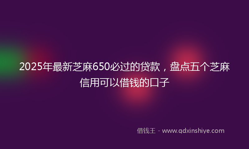 2025年最新芝麻650必过的贷款，盘点五个芝麻信用可以借钱的口子