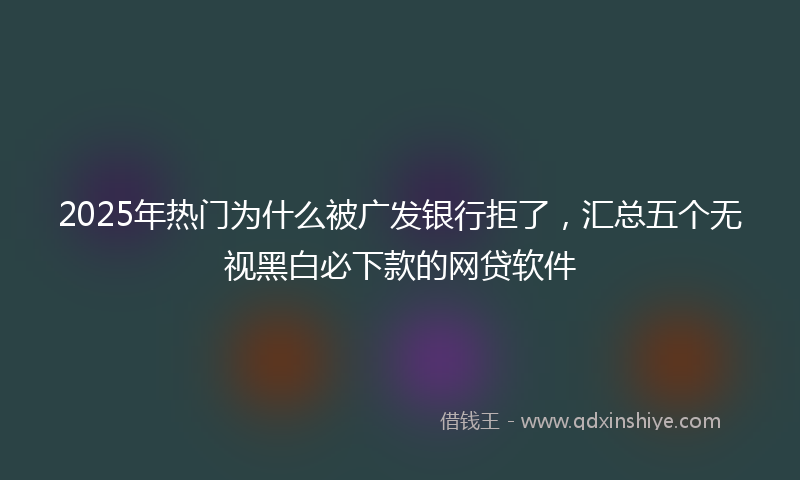 2025年热门为什么被广发银行拒了，汇总五个无视黑白必下款的网贷软件