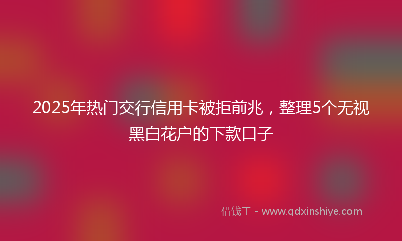 2025年热门交行信用卡被拒前兆，整理5个无视黑白花户的下款口子