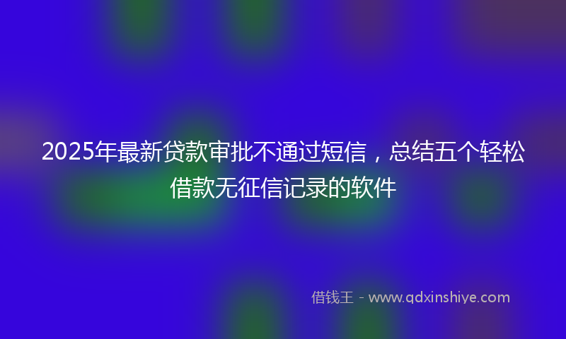 2025年最新贷款审批不通过短信，总结五个轻松借款无征信记录的软件