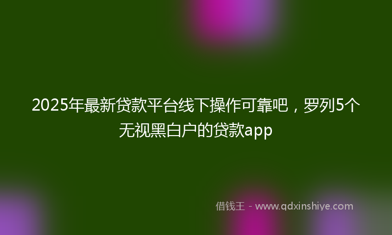 2025年最新贷款平台线下操作可靠吧，罗列5个无视黑白户的贷款app