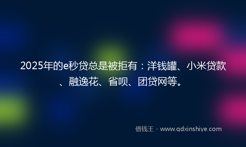 2025年的e秒贷总是被拒有：洋钱罐、小米贷款、融逸花、省呗、团贷网等。